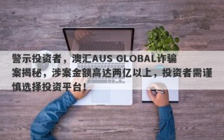 警示投资者，澳汇AUS GLOBAL诈骗案揭秘，涉案金额高达两亿以上，投资者需谨慎选择投资平台！