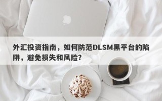 外汇投资指南，如何防范DLSM黑平台的陷阱，避免损失和风险？