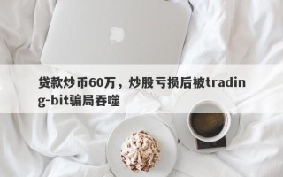 贷款炒币60万，炒股亏损后被trading-bit骗局吞噬