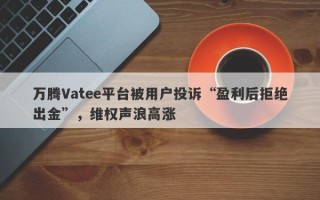 万腾Vatee平台被用户投诉“盈利后拒绝出金”，维权声浪高涨