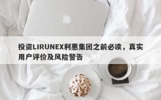 投资LIRUNEX利惠集团之前必读，真实用户评价及风险警告