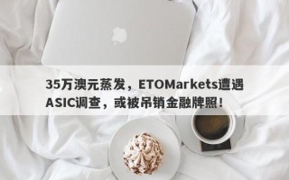 35万澳元蒸发，ETOMarkets遭遇ASIC调查，或被吊销金融牌照！