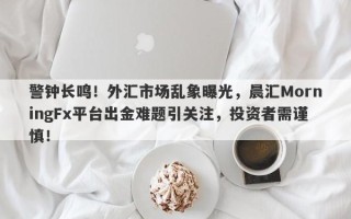 警钟长鸣！外汇市场乱象曝光，晨汇MorningFx平台出金难题引关注，投资者需谨慎！