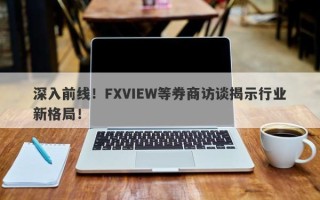 深入前线！FXVIEW等券商访谈揭示行业新格局！