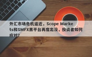 外汇市场危机逼近，Scope Markets和SMFX黑平台再度出没，投资者如何应对？