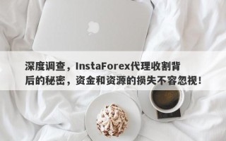 深度调查，InstaForex代理收割背后的秘密，资金和资源的损失不容忽视！