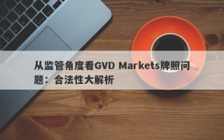 从监管角度看GVD Markets牌照问题：合法性大解析