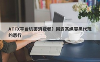 ATFX平台坑害消费者？揭露其纵容黑代理的恶行