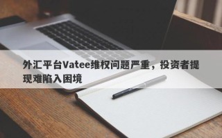 外汇平台Vatee维权问题严重，投资者提现难陷入困境