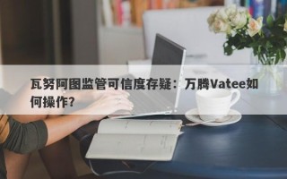 瓦努阿图监管可信度存疑：万腾Vatee如何操作？