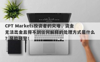 CPT Markets投资者的灾难，资金无法出金且得不到任何解释的处理方式是什么？风险预警！