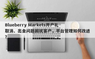 Blueberry Markets开户礼取消、出金问题困扰客户，平台管理如何改进？