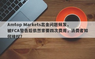 Amtop Markets出金问题频发，被FCA警告后依然索要四次费用，消费者如何维权？