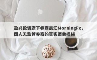 盈兴投资旗下券商晨汇MorningFx，国人无监管券商的真实面貌揭秘