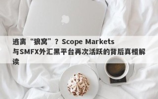 逃离“狼窝”？Scope Markets与SMFX外汇黑平台再次活跃的背后真相解读