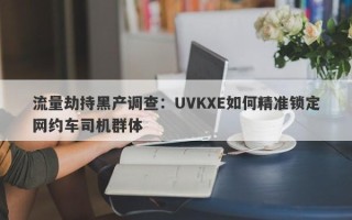 流量劫持黑产调查：UVKXE如何精准锁定网约车司机群体