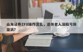 山海证券ZFX操作混乱，退休老人深陷亏损漩涡？