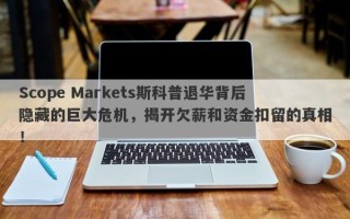 Scope Markets斯科普退华背后隐藏的巨大危机，揭开欠薪和资金扣留的真相！