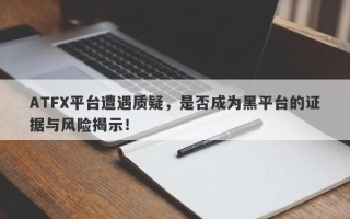 ATFX平台遭遇质疑，是否成为黑平台的证据与风险揭示！