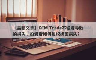 【最新文章】KCM Trade不稳定导致的损失，投资者如何维权挽回损失？