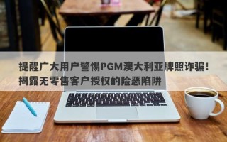 提醒广大用户警惕PGM澳大利亚牌照诈骗！揭露无零售客户授权的险恶陷阱