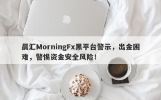 晨汇MorningFx黑平台警示，出金困难，警惕资金安全风险！