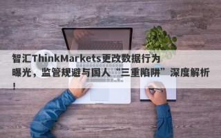 智汇ThinkMarkets更改数据行为曝光，监管规避与国人“三重陷阱”深度解析！