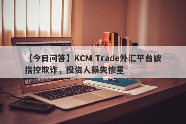 【今日问答】KCM Trade外汇平台被指控欺诈，投资人损失惨重-第1张图片-要懂汇