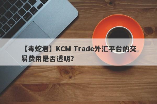 【毒蛇君】KCM Trade外汇平台的交易费用是否透明？-第1张图片-要懂汇