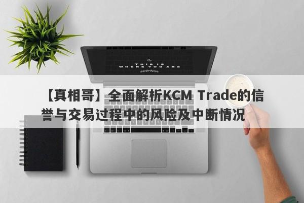 【真相哥】全面解析KCM Trade的信誉与交易过程中的风险及中断情况-第1张图片-要懂汇