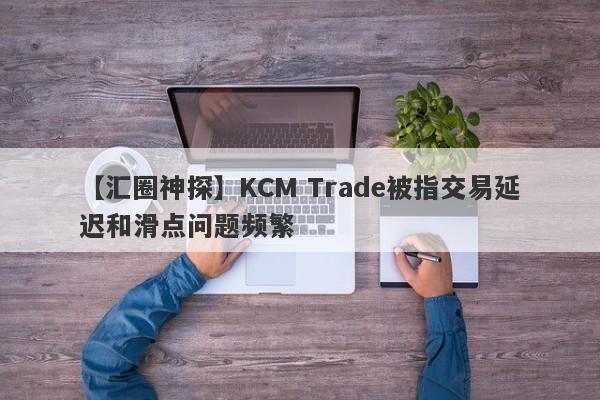 【汇圈神探】KCM Trade被指交易延迟和滑点问题频繁-第1张图片-要懂汇