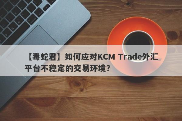 【毒蛇君】如何应对KCM Trade外汇平台不稳定的交易环境？-第1张图片-要懂汇