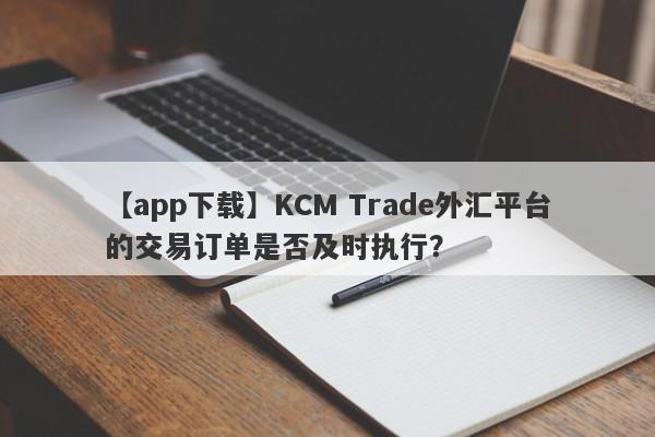 【app下载】KCM Trade外汇平台的交易订单是否及时执行？-第1张图片-要懂汇