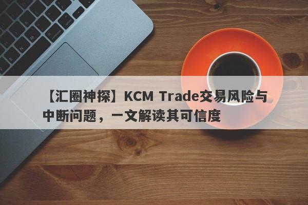 【汇圈神探】KCM Trade交易风险与中断问题，一文解读其可信度-第1张图片-要懂汇