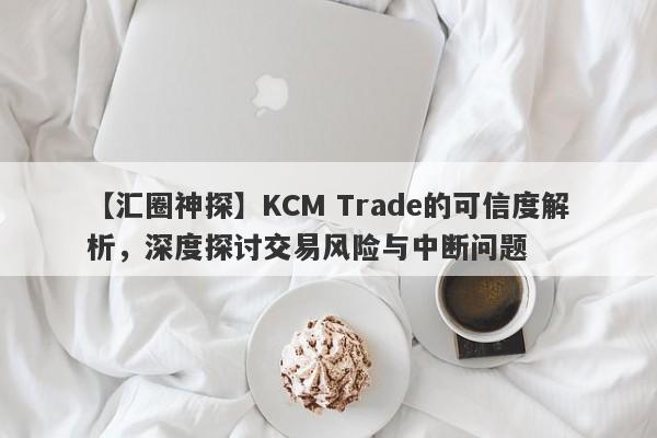 【汇圈神探】KCM Trade的可信度解析，深度探讨交易风险与中断问题-第1张图片-要懂汇