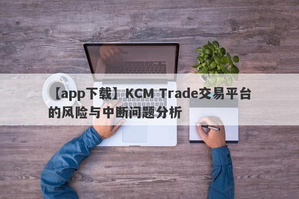 【app下载】KCM Trade交易平台的风险与中断问题分析-第1张图片-要懂汇