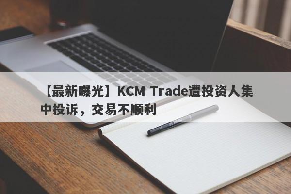 【最新曝光】KCM Trade遭投资人集中投诉，交易不顺利-第1张图片-要懂汇