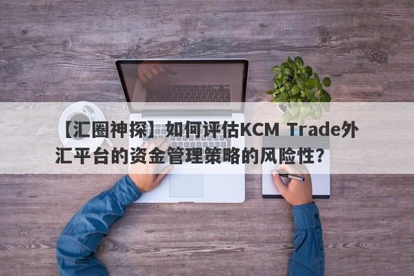 【汇圈神探】如何评估KCM Trade外汇平台的资金管理策略的风险性？-第1张图片-要懂汇