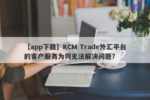 【app下载】KCM Trade外汇平台的客户服务为何无法解决问题？-第1张图片-要懂汇