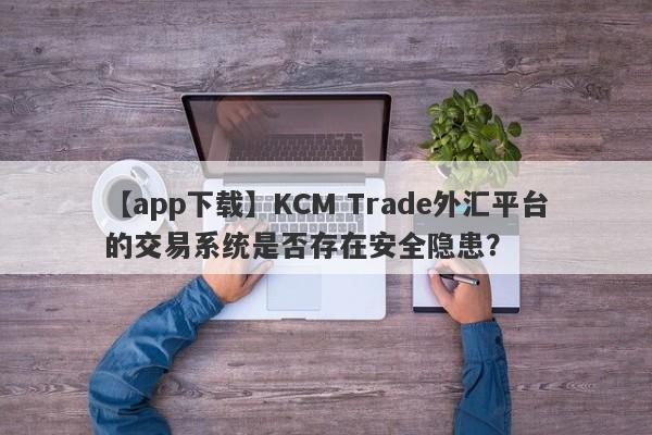 【app下载】KCM Trade外汇平台的交易系统是否存在安全隐患？-第1张图片-要懂汇