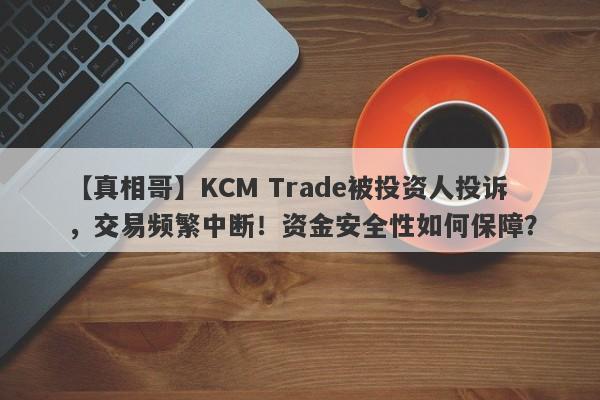 【真相哥】KCM Trade被投资人投诉，交易频繁中断！资金安全性如何保障？-第1张图片-要懂汇