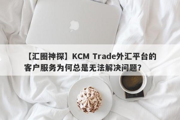 【汇圈神探】KCM Trade外汇平台的客户服务为何总是无法解决问题？-第1张图片-要懂汇