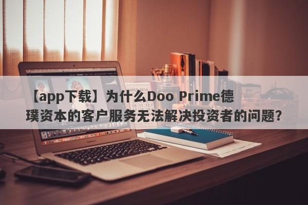 【app下载】为什么Doo Prime德璞资本的客户服务无法解决投资者的问题？-第1张图片-要懂汇