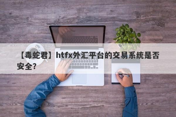 【毒蛇君】htfx外汇平台的交易系统是否安全？-第1张图片-要懂汇