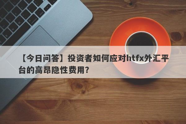 【今日问答】投资者如何应对htfx外汇平台的高昂隐性费用？-第1张图片-要懂汇