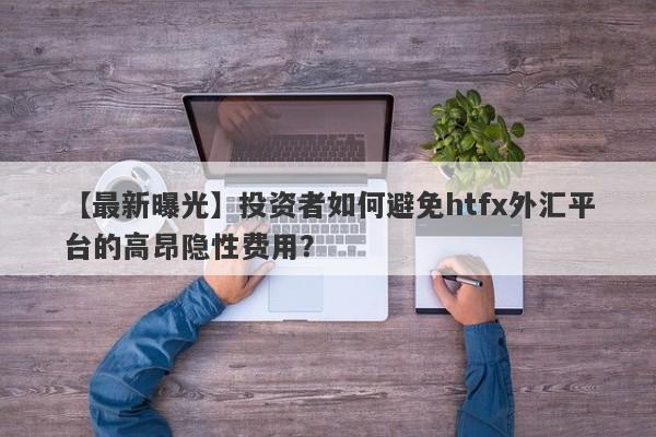 【最新曝光】投资者如何避免htfx外汇平台的高昂隐性费用？-第1张图片-要懂汇