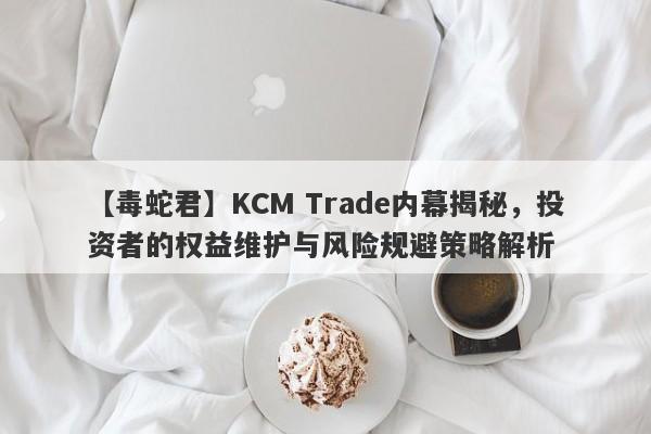 【毒蛇君】KCM Trade内幕揭秘，投资者的权益维护与风险规避策略解析-第1张图片-要懂汇