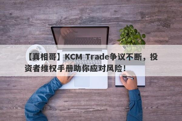 【真相哥】KCM Trade争议不断，投资者维权手册助你应对风险！-第1张图片-要懂汇