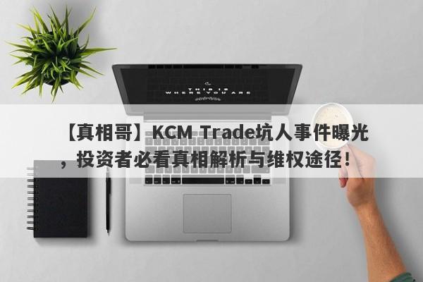 【真相哥】KCM Trade坑人事件曝光，投资者必看真相解析与维权途径！-第1张图片-要懂汇