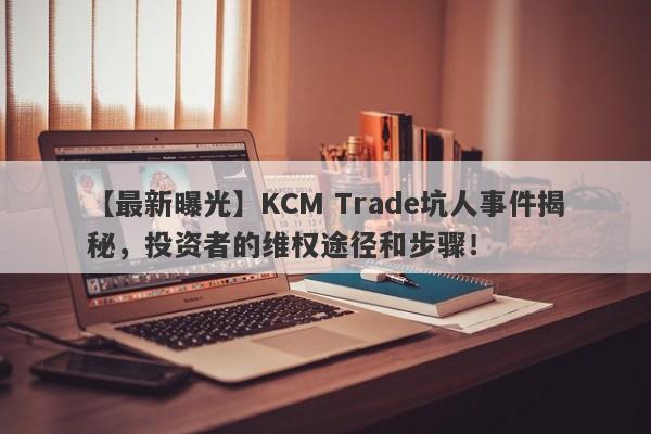 【最新曝光】KCM Trade坑人事件揭秘，投资者的维权途径和步骤！-第1张图片-要懂汇